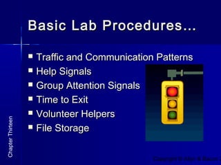 Copyright © Allyn & Bacon 2
Basic Lab Procedures…Basic Lab Procedures…
 Traffic and Communication PatternsTraffic and Communication Patterns
 Help SignalsHelp Signals
 Group Attention SignalsGroup Attention Signals
 Time to ExitTime to Exit
 Volunteer HelpersVolunteer Helpers
 File StorageFile Storage
ChapterThirteen
 