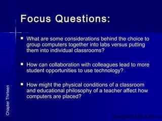 Copyright © Allyn & Bacon 2
Focus Questions:Focus Questions:
 What are some considerations behind the choice toWhat are some considerations behind the choice to
group computers together into labs versus puttinggroup computers together into labs versus putting
them into individual classrooms?them into individual classrooms?
 How can collaboration with colleagues lead to moreHow can collaboration with colleagues lead to more
student opportunities to use technology?student opportunities to use technology?
 How might the physical conditions of a classroomHow might the physical conditions of a classroom
and educational philosophy of a teacher affect howand educational philosophy of a teacher affect how
computers are placed?computers are placed?
ChapterThirteen
 