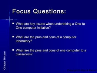Copyright © Allyn & Bacon 2
Focus Questions:Focus Questions:
 What are key issues when undertaking a One-to-What are key issues when undertaking a One-to-
One computer initiative?One computer initiative?
 What are the pros and cons of a computerWhat are the pros and cons of a computer
laboratory?laboratory?
 What are the pros and cons of one computer to aWhat are the pros and cons of one computer to a
classroom?classroom?
ChapterThirteen
 