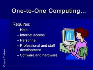 Copyright © Allyn & Bacon 2
One-to-One Computing…One-to-One Computing…
Requires:Requires:
– HelpHelp
– Internet accessInternet access
– PersonnelPersonnel
– Professional and staffProfessional and staff
developmentdevelopment
– Software and hardwareSoftware and hardware
ChapterThirteen
 
