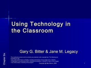 Copyright @ Allyn Bacon, 2008Copyright @ Allyn Bacon, 2008 11
Using Technology inUsing Technology in
the Classroomthe Classroom
Gary G. Bitter & Jane M. LegacyGary G. Bitter & Jane M. Legacy
ChapterSix
This multimedia product and its contents are protected under copyright law. The following are
prohibited by law:
• Any public performance or display, including transmission of any image over a network;
• Preparation of any derivative work, including the extraction, in whole or in part, of any images;
• Any rental, lease, or lending of the program
 