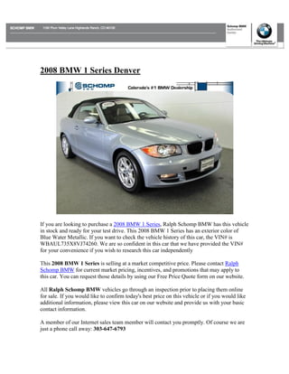 2008 BMW 1 Series Denver




If you are looking to purchase a 2008 BMW 1 Series, Ralph Schomp BMW has this vehicle
in stock and ready for your test drive. This 2008 BMW 1 Series has an exterior color of
Blue Water Metallic. If you want to check the vehicle history of this car, the VIN# is
WBAUL735X8VJ74260. We are so confident in this car that we have provided the VIN#
for your convenience if you wish to research this car independently

This 2008 BMW 1 Series is selling at a market competitive price. Please contact Ralph
Schomp BMW for current market pricing, incentives, and promotions that may apply to
this car. You can request those details by using our Free Price Quote form on our website.

All Ralph Schomp BMW vehicles go through an inspection prior to placing them online
for sale. If you would like to confirm today's best price on this vehicle or if you would like
additional information, please view this car on our website and provide us with your basic
contact information.

A member of our Internet sales team member will contact you promptly. Of course we are
just a phone call away: 303-647-6793
 