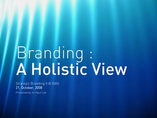 Branding :
A Holistic View
Strategic Branding II @ IDAS
21, October, 2008
Presented by Jin Hyun Lee
 