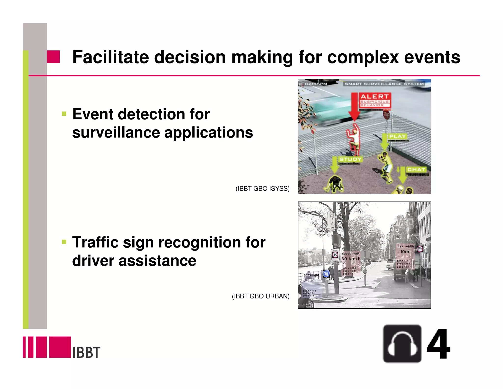 Facilitate decision making for complex events


Event detection for
surveillance applications


                        (IBBT GBO ISYSS)




Traffic sign recognition for
driver assistance

                       (IBBT GBO URBAN)
 