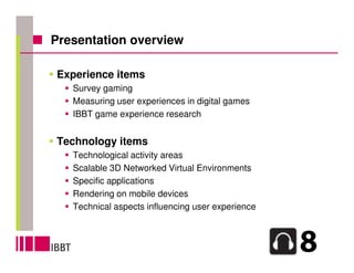 Presentation overview

Experience items
   Survey gaming
   Measuring user experiences in digital games
   IBBT game experience research


Technology items
   Technological activity areas
   Scalable 3D Networked Virtual Environments
   Specific applications
   Rendering on mobile devices
   Technical aspects influencing user experience
 