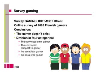 Survey gaming


Survey GAMING, IBBT-MICT UGent
Online survey of 2895 Flemish gamers
Conclusion:
 The gamer doesn’t exist
 Division in four categories:
    The convinced omni gamer
    The convinced
    competitive gamer
    the escapistic gamer
    the pass-time gamer



                                       3
 