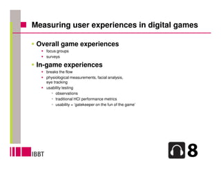 Measuring user experiences in digital games

 Overall game experiences
   focus groups
   surveys

 In-game experiences
   breaks the flow
   physiological measurements, facial analysis,
   eye tracking
   usability testing
         observations
         traditional HCI performance metrics
         usability = ‘gatekeeper on the fun of the game’
 