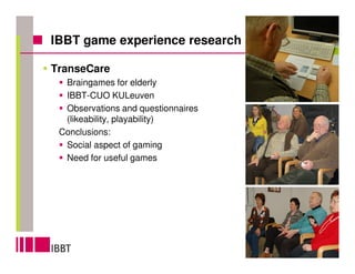 IBBT game experience research

TranseCare
  Braingames for elderly
  IBBT-CUO KULeuven
  Observations and questionnaires
  (likeability, playability)
 Conclusions:
  Social aspect of gaming
  Need for useful games




                                    6
 