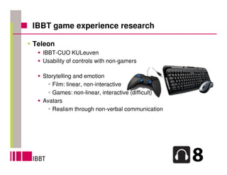 IBBT game experience research

Teleon
  IBBT-CUO KULeuven
  Usability of controls with non-gamers

  Storytelling and emotion
     Film: linear, non-interactive
     Games: non-linear, interactive (difficult)
  Avatars
     Realism through non-verbal communication
 