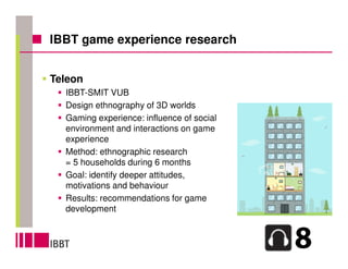 IBBT game experience research


Teleon
  IBBT-SMIT VUB
  Design ethnography of 3D worlds
  Gaming experience: influence of social
  environment and interactions on game
  experience
  Method: ethnographic research
  = 5 households during 6 months
  Goal: identify deeper attitudes,
  motivations and behaviour
  Results: recommendations for game
  development
 