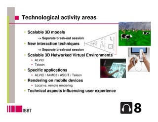 Technological activity areas

  Scalable 3D models
       -> Separate break-out session
  New interaction techniques
       -> Separate break-out session
  Scalable 3D Networked Virtual Environments
     ALVIC
     Teleon
  Specific applications
     ALVIC / A4MC3 / ASCIT / Teleon
  Rendering on mobile devices
     Local vs. remote rendering
  Technical aspects influencing user experience
 
