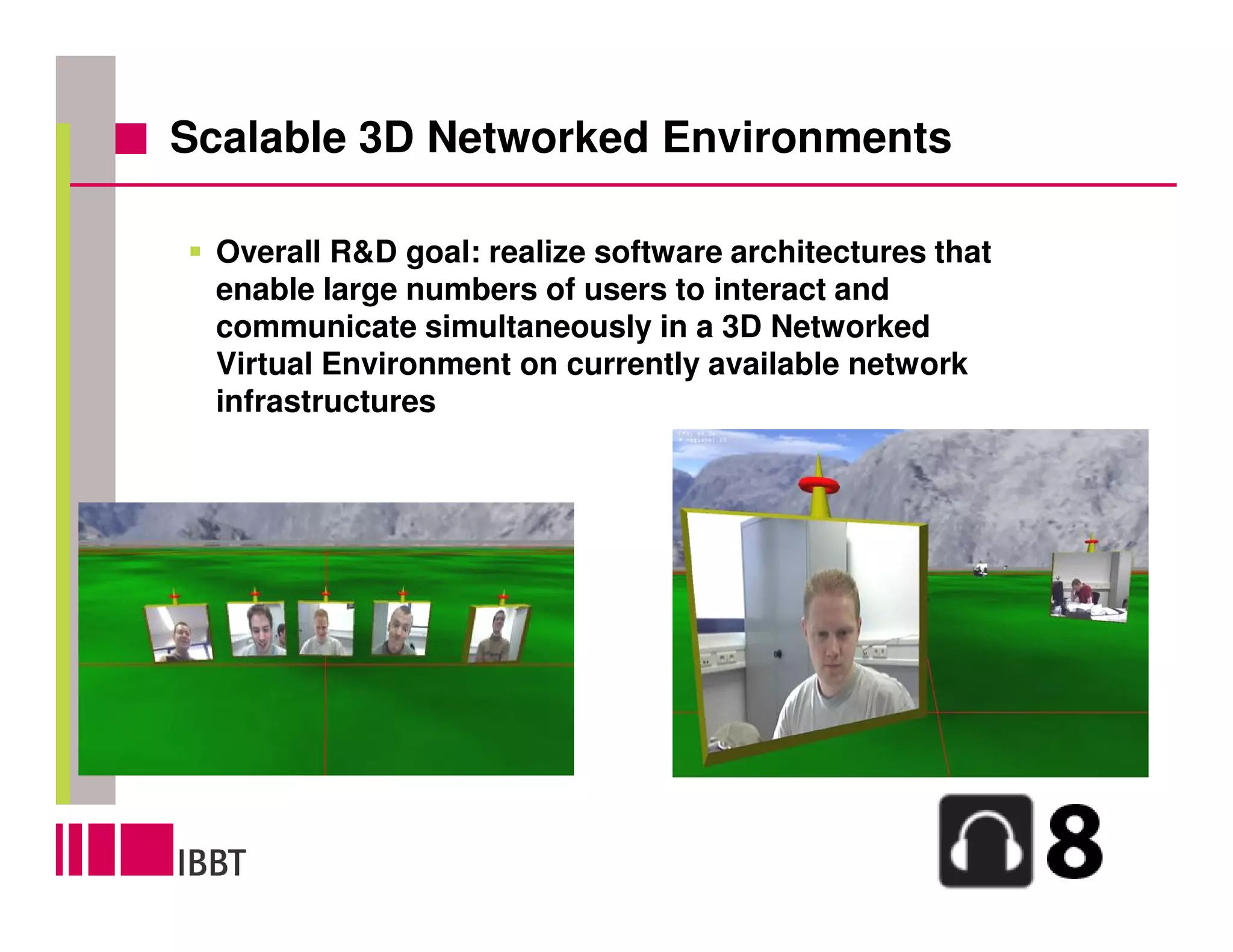 Scalable 3D Networked Environments

  Overall R&D goal: realize software architectures that
  enable large numbers of users to interact and
  communicate simultaneously in a 3D Networked
  Virtual Environment on currently available network
  infrastructures
 