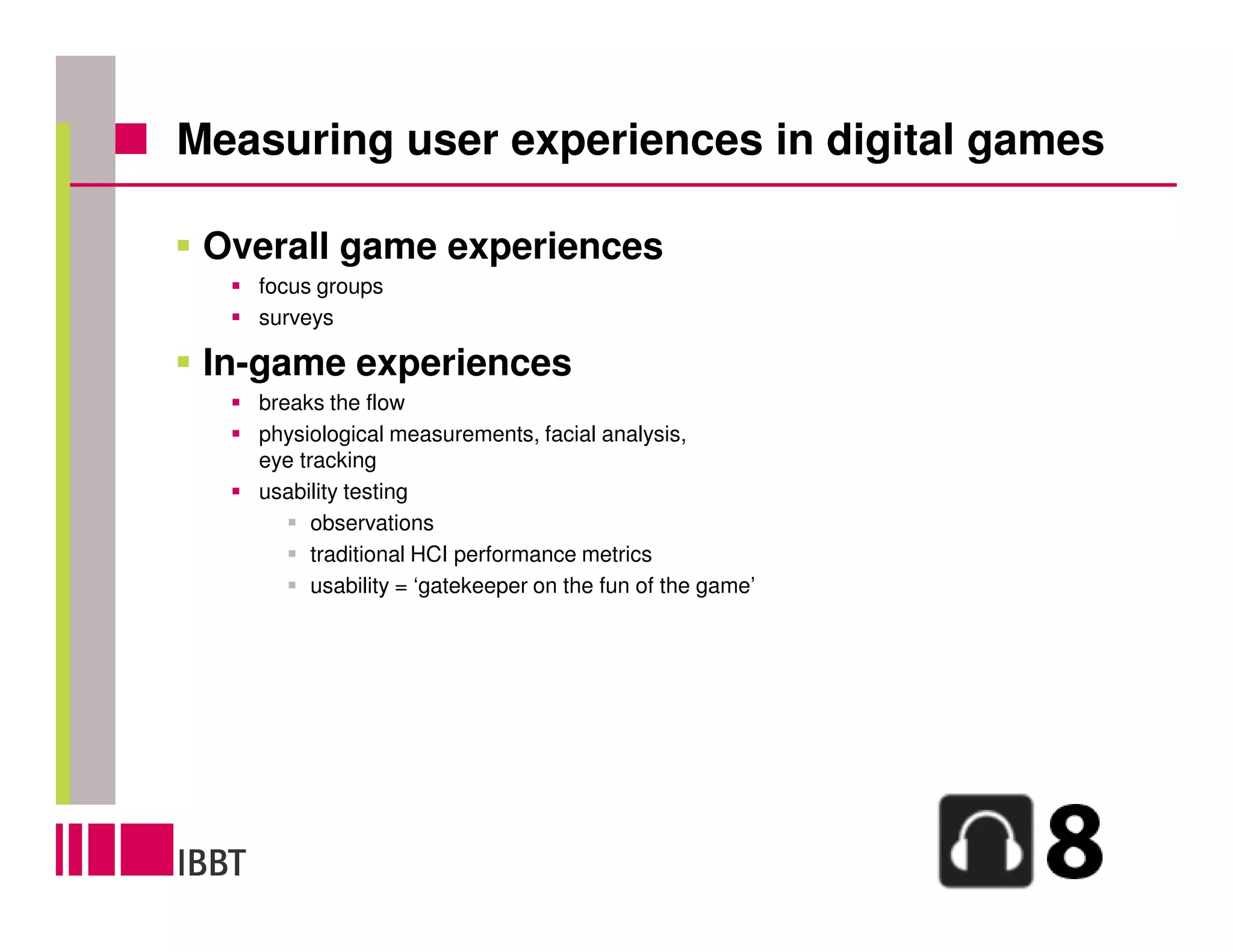 Measuring user experiences in digital games

 Overall game experiences
   focus groups
   surveys

 In-game experiences
   breaks the flow
   physiological measurements, facial analysis,
   eye tracking
   usability testing
         observations
         traditional HCI performance metrics
         usability = ‘gatekeeper on the fun of the game’
 