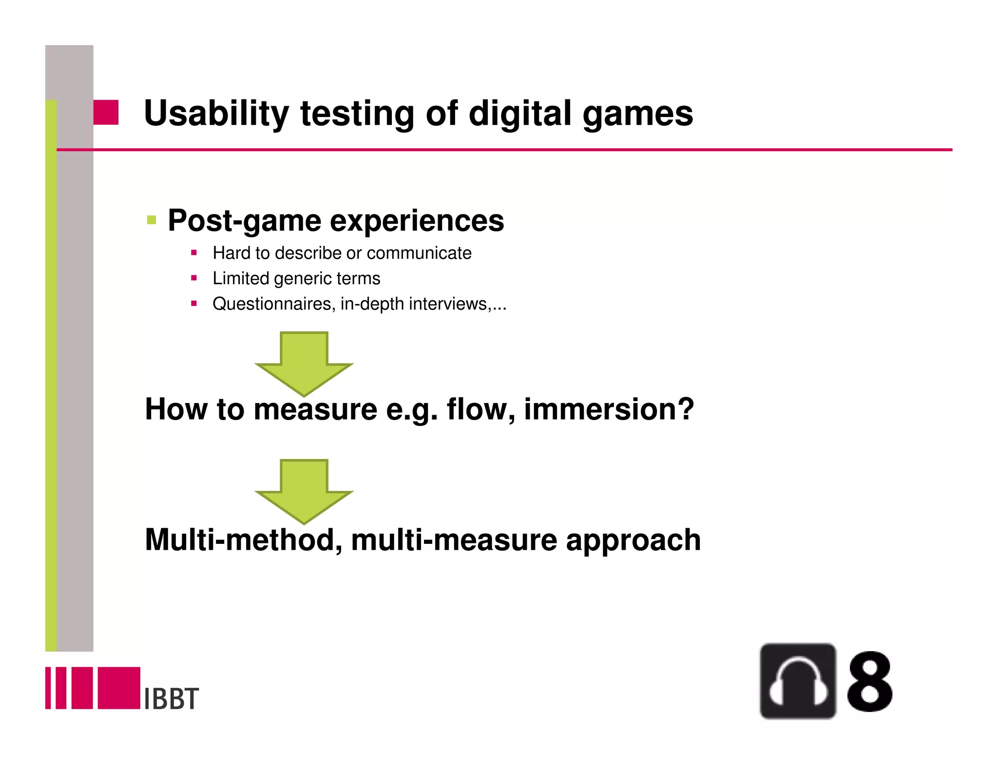 Usability testing of digital games


 Post-game experiences
    Hard to describe or communicate
    Limited generic terms
    Questionnaires, in-depth interviews,...




How to measure e.g. flow, immersion?



Multi-method, multi-measure approach
 