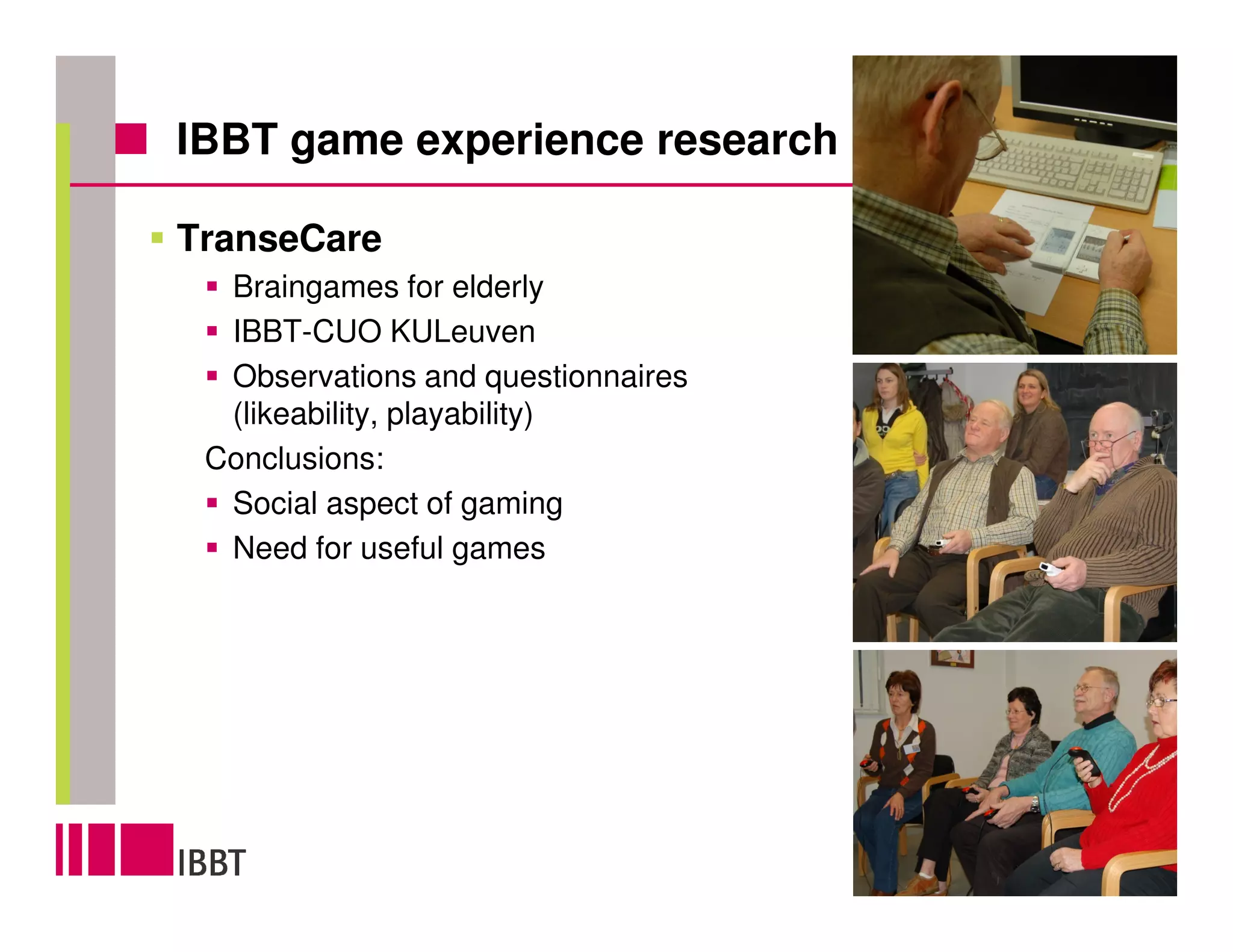 IBBT game experience research

TranseCare
  Braingames for elderly
  IBBT-CUO KULeuven
  Observations and questionnaires
  (likeability, playability)
 Conclusions:
  Social aspect of gaming
  Need for useful games




                                    6
 