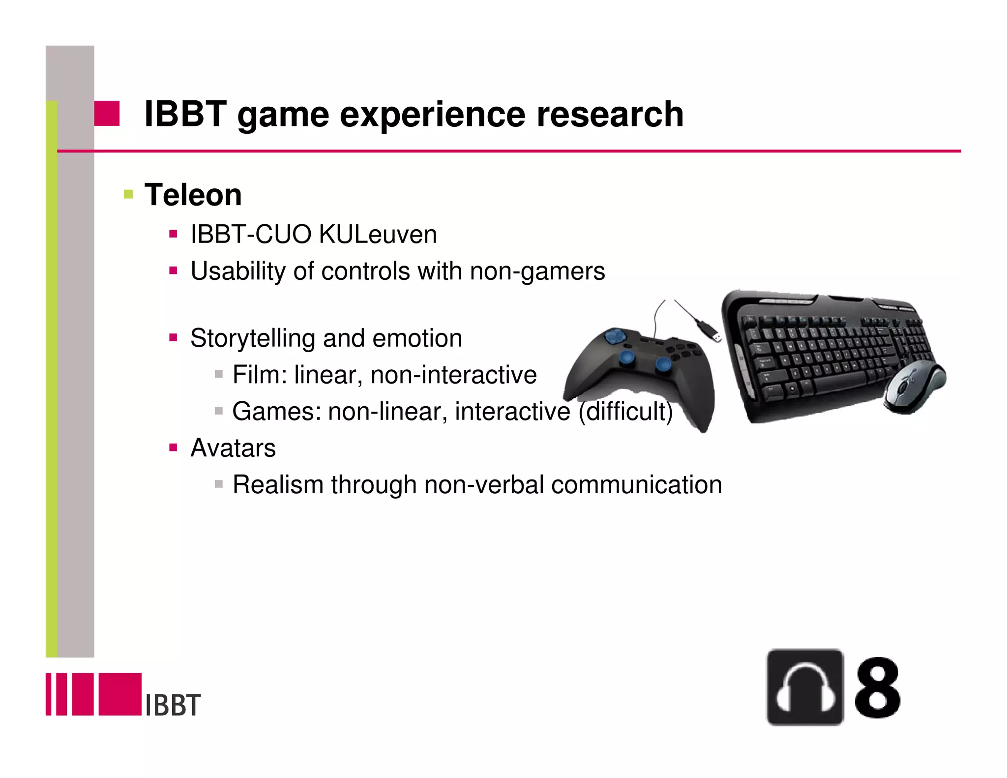 IBBT game experience research

Teleon
  IBBT-CUO KULeuven
  Usability of controls with non-gamers

  Storytelling and emotion
     Film: linear, non-interactive
     Games: non-linear, interactive (difficult)
  Avatars
     Realism through non-verbal communication
 