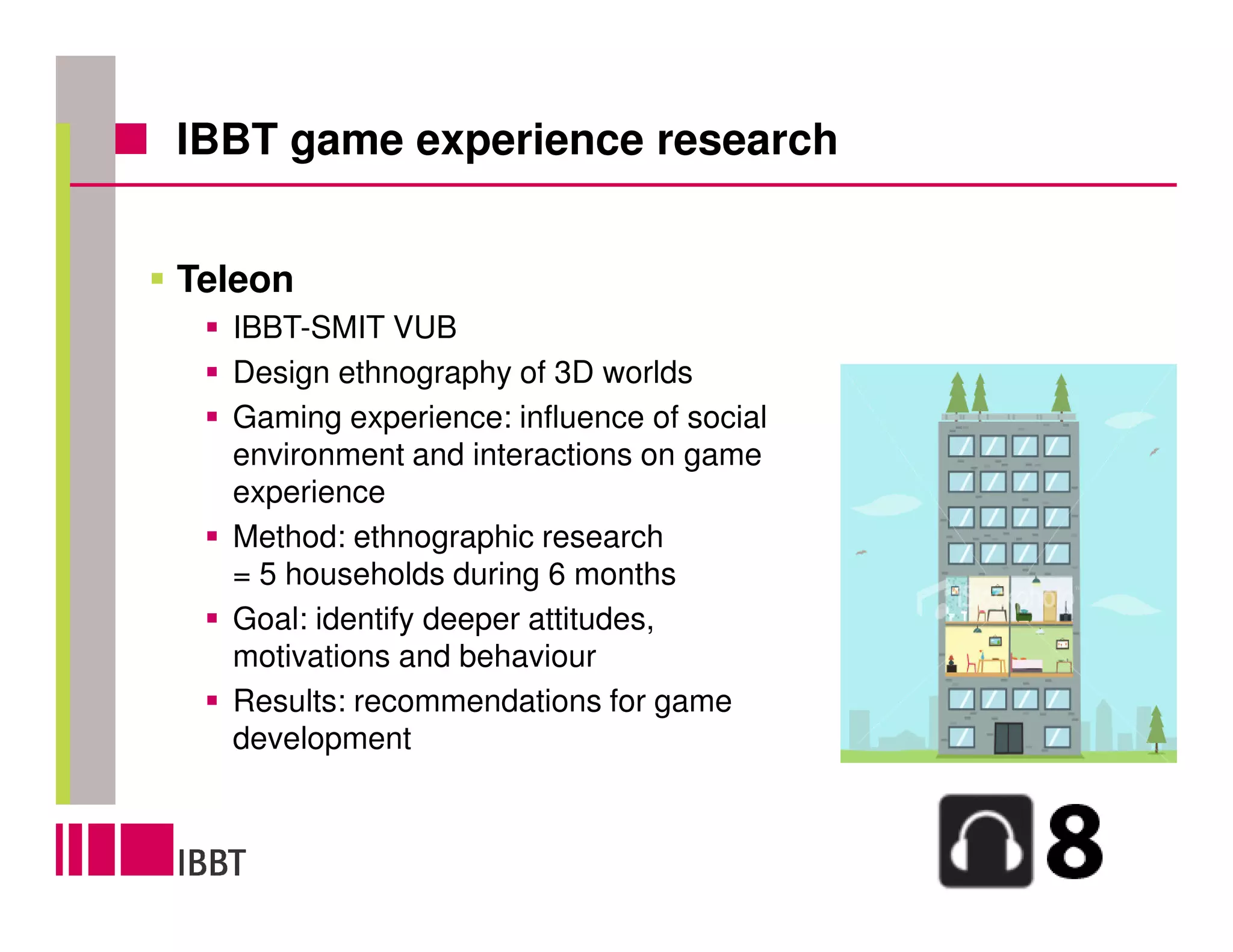 IBBT game experience research


Teleon
  IBBT-SMIT VUB
  Design ethnography of 3D worlds
  Gaming experience: influence of social
  environment and interactions on game
  experience
  Method: ethnographic research
  = 5 households during 6 months
  Goal: identify deeper attitudes,
  motivations and behaviour
  Results: recommendations for game
  development
 