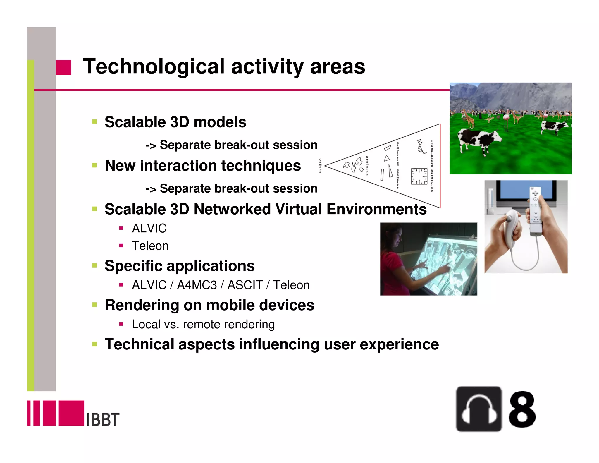 Technological activity areas

  Scalable 3D models
       -> Separate break-out session
  New interaction techniques
       -> Separate break-out session
  Scalable 3D Networked Virtual Environments
     ALVIC
     Teleon
  Specific applications
     ALVIC / A4MC3 / ASCIT / Teleon
  Rendering on mobile devices
     Local vs. remote rendering
  Technical aspects influencing user experience
 
