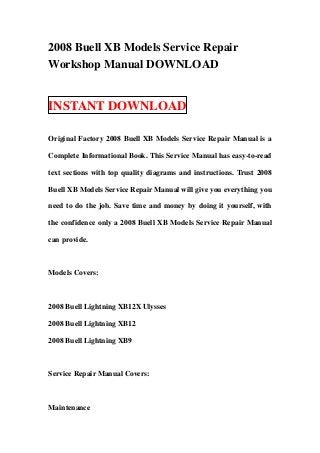 2008 Buell XB Models Service Repair
Workshop Manual DOWNLOAD


INSTANT DOWNLOAD

Original Factory 2008 Buell XB Models Service Repair Manual is a

Complete Informational Book. This Service Manual has easy-to-read

text sections with top quality diagrams and instructions. Trust 2008

Buell XB Models Service Repair Manual will give you everything you

need to do the job. Save time and money by doing it yourself, with

the confidence only a 2008 Buell XB Models Service Repair Manual

can provide.



Models Covers:



2008 Buell Lightning XB12X Ulysses

2008 Buell Lightning XB12

2008 Buell Lightning XB9



Service Repair Manual Covers:



Maintenance
 