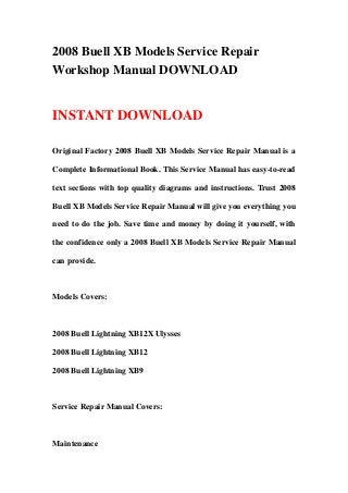 2008 Buell XB Models Service Repair
Workshop Manual DOWNLOAD
INSTANT DOWNLOAD
Original Factory 2008 Buell XB Models Service Repair Manual is a
Complete Informational Book. This Service Manual has easy-to-read
text sections with top quality diagrams and instructions. Trust 2008
Buell XB Models Service Repair Manual will give you everything you
need to do the job. Save time and money by doing it yourself, with
the confidence only a 2008 Buell XB Models Service Repair Manual
can provide.
Models Covers:
2008 Buell Lightning XB12X Ulysses
2008 Buell Lightning XB12
2008 Buell Lightning XB9
Service Repair Manual Covers:
Maintenance
 