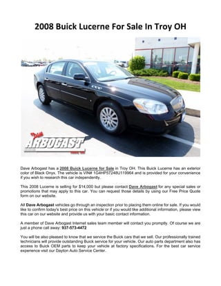 2008 Buick Lucerne For Sale In Troy OH




Dave Arbogast has a 2008 Buick Lucerne for Sale in Troy OH. This Buick Lucerne has an exterior
color of Black Onyx. The vehicle is VIN# 1G4HP57248U119964 and is provided for your convenience
if you wish to research this car independently.

This 2008 Lucerne is selling for $14,000 but please contact Dave Arbogast for any special sales or
promotions that may apply to this car. You can request those details by using our Free Price Quote
form on our website.

All Dave Arbogast vehicles go through an inspection prior to placing them online for sale. If you would
like to confirm today's best price on this vehicle or if you would like additional information, please view
this car on our website and provide us with your basic contact information.

A member of Dave Arbogast Internet sales team member will contact you promptly. Of course we are
just a phone call away: 937-573-4472

You will be also pleased to know that we service the Buick cars that we sell. Our professionally trained
technicians will provide outstanding Buick service for your vehicle. Our auto parts department also has
access to Buick OEM parts to keep your vehicle at factory specifications. For the best car service
experience visit our Dayton Auto Service Center.
 