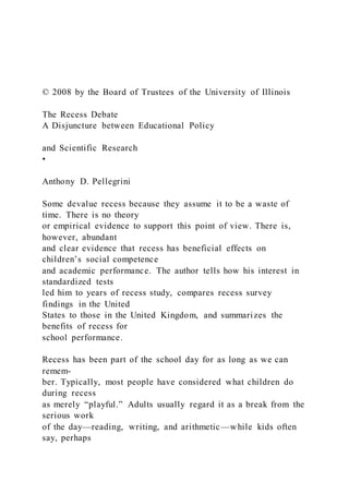 © 2008 by the Board of Trustees of the University of Illinois
The Recess Debate
A Disjuncture between Educational Policy
and Scientific Research
•
Anthony D. Pellegrini
Some devalue recess because they assume it to be a waste of
time. There is no theory
or empirical evidence to support this point of view. There is,
however, abundant
and clear evidence that recess has beneficial effects on
children’s social competence
and academic performance. The author tells how his interest in
standardized tests
led him to years of recess study, compares recess survey
findings in the United
States to those in the United Kingdom, and summarizes the
benefits of recess for
school performance.
Recess has been part of the school day for as long as we can
remem-
ber. Typically, most people have considered what children do
during recess
as merely “playful.” Adults usually regard it as a break from the
serious work
of the day—reading, writing, and arithmetic—while kids often
say, perhaps
 