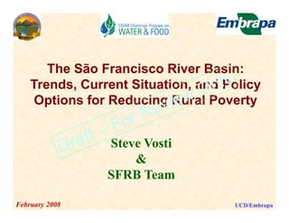 The São Francisco River Basin:
    Trends, Current Situation, and Policy
    Options for Reducing Rural Poverty
    O ti     f R d i R          lP     t


                Steve Vosti
                    &
                SFRB Team

February 2008                       UCD/Embrapa
 