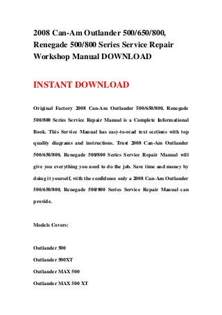 2008 Can-Am Outlander 500/650/800,
Renegade 500/800 Series Service Repair
Workshop Manual DOWNLOAD
INSTANT DOWNLOAD
Original Factory 2008 Can-Am Outlander 500/650/800, Renegade
500/800 Series Service Repair Manual is a Complete Informational
Book. This Service Manual has easy-to-read text sections with top
quality diagrams and instructions. Trust 2008 Can-Am Outlander
500/650/800, Renegade 500/800 Series Service Repair Manual will
give you everything you need to do the job. Save time and money by
doing it yourself, with the confidence only a 2008 Can-Am Outlander
500/650/800, Renegade 500/800 Series Service Repair Manual can
provide.
Models Covers:
Outlander 500
Outlander 500XT
Outlander MAX 500
Outlander MAX 500 XT
 