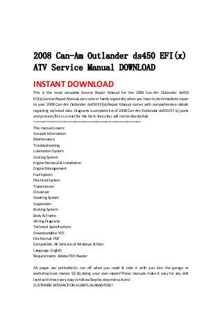  
 
 
2008 Can-Am Outlander ds450 EFI(x)
ATV Service Manual DOWNLOAD
INSTANT DOWNLOAD 
This  is  the  most  complete  Service  Repair  Manual  for  the  2008  Can‐Am  Outlander  ds450 
EFI(x).Service Repair Manual can come in handy especially when you have to do immediate repair 
to your 2008 Can‐Am Outlander ds450 EFI(x).Repair Manual comes with comprehensive details 
regarding technical data. Diagrams a complete list of 2008 Can‐Am Outlander ds450 EFI (x) parts 
and pictures.This is a must for the Do‐It‐Yours.You will not be dissatisfied.   
=======================================================   
This manual covers:   
General Information   
Maintenance   
Troubleshooting   
Lubrication System   
Cooling System   
Engine Removal & Installation   
Engine Management   
Fuel System   
Electrical System   
Transmission   
Drivetrain   
Steering System   
Suspension   
Braking System   
Body & Frame   
Wiring Diagrams   
Technical Specifications   
Downloadable: YES   
File Format: PDF   
Compatible: All Versions of Windows & Mac   
Language: English   
Requirements: Adobe PDF Reader   
 
All  pages  are  printable.So  run  off  what  you  need  &  take  it  with  you  into  the  garage  or 
workshop.Save money $$ By doing your own repairs!These manuals make it easy for any skill 
level with these very easy to follow.Step by step instructions!   
CUSTOMER SATISFACTION ALWAYS GUARANTEED!   
 