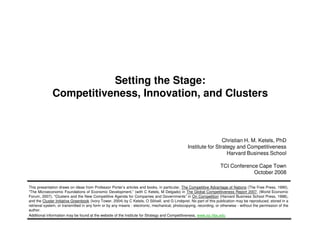 Setting the Stage:
Competitiveness, Innovation, and Clusters
1 Copyright 2008 © Christian Ketels
Christian H. M. Ketels, PhD
Institute for Strategy and Competitiveness
Harvard Business School
TCI Conference Cape Town
October 2008
This presentation draws on ideas from Professor Porter’s articles and books, in particular, The Competitive Advantage of Nations (The Free Press, 1990),
“The Microeconomic Foundations of Economic Development,” (with C Ketels, M Delgado) in The Global Competitiveness Report 2007, (World Economic
Forum, 2007), “Clusters and the New Competitive Agenda for Companies and Governments” in On Competition (Harvard Business School Press, 1998),
and the Cluster Initiative Greenbook (Ivory Tower, 2004) by C Ketels, O Sölvell, and G Lindqvist. No part of this publication may be reproduced, stored in a
retrieval system, or transmitted in any form or by any means - electronic, mechanical, photocopying, recording, or otherwise - without the permission of the
author.
Additional information may be found at the website of the Institute for Strategy and Competitiveness, www.isc.hbs.edu
 