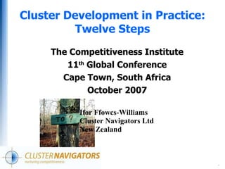 .
Cluster Development in Practice:
Twelve Steps
The Competitiveness Institute
11th
Global Conference
Cape Town, South Africa
October 2007
Ifor Ffowcs-Williams
Cluster Navigators Ltd
New Zealand
 