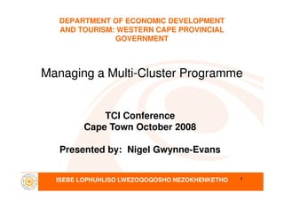 DEPARTMENT OF ECONOMIC DEVELOPMENT
AND TOURISM: WESTERN CAPE PROVINCIAL
GOVERNMENT
Managing a MultiManaging a Multi--Cluster ProgrammeCluster Programme
ISEBE LOPHUHLISO LWEZOQOQOSHO NEZOKHENKETHO 1
TCI Conference
Cape Town October 2008
Presented by: Nigel Gwynne-Evans
 