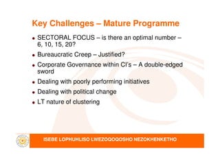 Key Challenges – Mature Programme
SECTORAL FOCUS – is there an optimal number –
6, 10, 15, 20?
Bureaucratic Creep – Justified?
Corporate Governance within CI’s – A double-edged
sword
ISEBE LOPHUHLISO LWEZOQOQOSHO NEZOKHENKETHO
Dealing with poorly performing initiatives
Dealing with political change
LT nature of clustering
 
