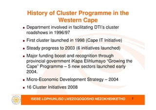 History of Cluster Programme in the
Western Cape
Department involved in facilitating DTI’s cluster
roadshows in 1996/97
First cluster launched in 1998 (Cape IT Initiative)
Steady progress to 2003 (6 initiatives launched)
Major funding boost and recognition through
ISEBE LOPHUHLISO LWEZOQOQOSHO NEZOKHENKETHO
Major funding boost and recognition through
provincial government iKapa Elihlumayo “Growing the
Cape” Programme – 5 new sectors launched early
2004.
Micro-Economic Development Strategy – 2004
16 Cluster Initiatives 2008
2
 