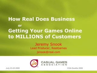 How Real Does BusinessorGetting Your Games Online to MILLIONS of Customers Jeremy SnookLead Producer, RealGames jsnook@real.com July 23-25 2008 CGA Seattle 2008 Slide 1 