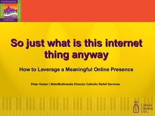 So just what is this internet thing anyway How to Leverage a Meaningful Online Presence Peter Kaizer | Web/Multimedia Director Catholic Relief Services  
