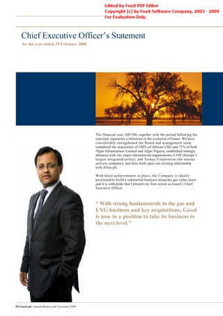 Chief Executive Officer’s Statement
    for the year ended 29 February 2008




                                               The financial year 2007/08, together with the period following the
                                               year-end, represents a milestone in the evolution of Gasol. We have
                                                     end,
                                               considerably strengthened the Board and management team;
                                               completed the acquisition of 100% of African LNG and 75% of both
                                               Afgas Infrastructure Limited and Afgas Nigeria; established strategic
                                               alliances with two major international organisations, E.ON (Europe’s
                                               largest integrated utility), and Teekay Corporation (the marine
                                               services company); and have built upon our existing relationship
                                               with Afren plc.

                                               With these achievements in place, the Company is ideally
                                               positioned to build a substantial business along the gas value chain
                                               and it is with pride that I present my first review as Gasol’s Chief
                                               Executive Officer.



                                               “ With strong fundamentals in the gas and
                                               LNG business and key acquisitions, Gasol
                                               is now in a position to take its business to
                                               the next level.”




08 Gasol plc Annual Report and Accounts 2008
 