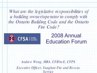 2008 Annual Education Forum What are the legislative responsibilities of a building owner/operator to comply with the Ontario Building Code and the Ontario Fire Code? Andrew Wong, MBA, CFIFireE, CFPS Executive Officer, Vaughan Fire and Rescue Service 
