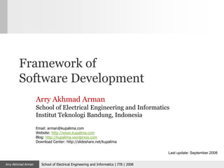 Framework of
        Software Development
                    Arry Akhmad Arman
                    School of Electrical Engineering and Informatics
                    Institut Teknologi Bandung, Indonesia

                    Email: arman@kupalima.com
                    Website: http://www.kupalima.com
                    Blog: http://kupalima.wordpress.com
                    Download Center: http://slideshare.net/kupalima

                                                                                       Last update: September 2008


Arry Akhmad Arman      School of Electrical Engineering and Informatics | ITB | 2008