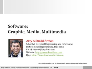 Software:
         Graphic, Media, Multimedia
                                   Arry Akhmad Arman
                                   School of Electrical Engineering and Informatics
                                   Institut Teknologi Bandung, Indonesia
                                   Email: arman@kupalima com
                                          arman@kupalima.com
                                   Website: http://www.kupalima.com
                                   Blog: http://kupalima.wordpress.com


                                                  This course material can be downloaded at http://slideshare.net/kupalima

Arry Akhmad Arman | School of Electrical Engineering and Informatics ITB | 2008
