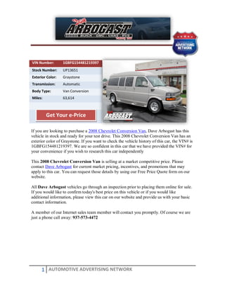 VIN Number:       1GBFG154481219397
Stock Number:     UP13651
Exterior Color:   Graystone
Transmission:     Automatic
Body Type:        Van Conversion
Miles:            63,614



         Get Your e-Price

If you are looking to purchase a 2008 Chevrolet Conversion Van, Dave Arbogast has this
vehicle in stock and ready for your test drive. This 2008 Chevrolet Conversion Van has an
exterior color of Graystone. If you want to check the vehicle history of this car, the VIN# is
1GBFG154481219397. We are so confident in this car that we have provided the VIN# for
your convenience if you wish to research this car independently

This 2008 Chevrolet Conversion Van is selling at a market competitive price. Please
contact Dave Arbogast for current market pricing, incentives, and promotions that may
apply to this car. You can request those details by using our Free Price Quote form on our
website.

All Dave Arbogast vehicles go through an inspection prior to placing them online for sale.
If you would like to confirm today's best price on this vehicle or if you would like
additional information, please view this car on our website and provide us with your basic
contact information.

A member of our Internet sales team member will contact you promptly. Of course we are
just a phone call away: 937-573-4472




      1 AUTOMOTIVE ADVERTISING NETWORK
 