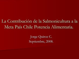 La Contribución de la Salmonicultura a la Meta País Chile Potencia Alimentaria.   Jorge Quiroz C. Septiembre, 2008. 