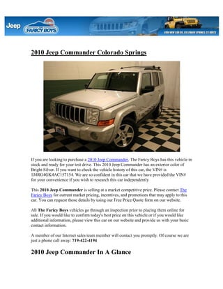 2010 Jeep Commander Colorado Springs




If you are looking to purchase a 2010 Jeep Commander, The Faricy Boys has this vehicle in
stock and ready for your test drive. This 2010 Jeep Commander has an exterior color of
Bright Silver. If you want to check the vehicle history of this car, the VIN# is
1J4RG4GK4AC157154. We are so confident in this car that we have provided the VIN#
for your convenience if you wish to research this car independently

This 2010 Jeep Commander is selling at a market competitive price. Please contact The
Faricy Boys for current market pricing, incentives, and promotions that may apply to this
car. You can request those details by using our Free Price Quote form on our website.

All The Faricy Boys vehicles go through an inspection prior to placing them online for
sale. If you would like to confirm today's best price on this vehicle or if you would like
additional information, please view this car on our website and provide us with your basic
contact information.

A member of our Internet sales team member will contact you promptly. Of course we are
just a phone call away: 719-422-4194

2010 Jeep Commander In A Glance
 