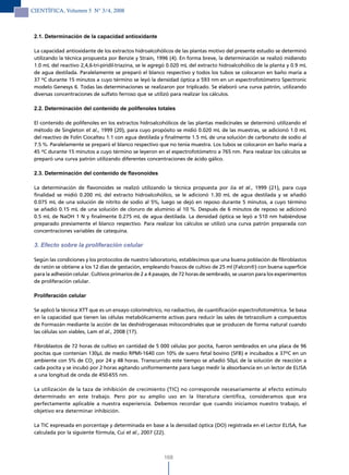 CIENTÍFICA, Volumen 5 N° 3/4, 2008



 2.1. Determinación de la capacidad antioxidante

 La capacidad antioxidante de los extractos hidroalcohólicos de las plantas motivo del presente estudio se determinó
 utilizando la técnica propuesta por Benzie y Strain, 1996 (4). En forma breve, la determinación se realizó midiendo
 1.0 mL del reactivo 2,4,6-tri-piridil-triazina, se le agregó 0.020 mL del extracto hidroalcohólico de la planta y 0.9 mL
 de agua destilada. Paralelamente se preparó el blanco respectivo y todos los tubos se colocaron en baño maría a
 37 ºC durante 15 minutos a cuyo término se leyó la densidad óptica a 593 nm en un espectrofotómetro Spectronic
 modelo Genesys 6. Todas las determinaciones se realizaron por triplicado. Se elaboró una curva patrón, utilizando
 diversas concentraciones de sulfato ferroso que se utilizó para realizar los cálculos.

 2.2. Determinación del contenido de polifenoles totales

 El contenido de polifenoles en los extractos hidroalcohólicos de las plantas medicinales se determinó utilizando el
 método de Singleton et al., 1999 (20), para cuyo propósito se midió 0.020 mL de las muestras, se adicionó 1.0 mL
 del reactivo de Folin Ciocalteu 1:1 con agua destilada y finalmente 1.5 mL de una solución de carbonato de sodio al
 7.5 %. Paralelamente se preparó el blanco respectivo que no tenía muestra. Los tubos se colocaron en baño maría a
 45 ºC durante 15 minutos a cuyo término se leyeron en el espectrofotómetro a 765 nm. Para realizar los cálculos se
 preparó una curva patrón utilizando diferentes concentraciones de ácido gálico.

 2.3. Determinación del contenido de flavonoides

 La determinación de flavonoides se realizó utilizando la técnica propuesta por Jia et al., 1999 (21), para cuya
 finalidad se midió 0.200 mL del extracto hidroalcohólico, se le adicionó 1.30 mL de agua destilada y se añadió
 0.075 mL de una solución de nitrito de sodio al 5%, luego se dejó en reposo durante 5 minutos, a cuyo término
 se añadió 0.15 mL de una solución de cloruro de aluminio al 10 %. Después de 6 minutos de reposo se adicionó
 0.5 mL de NaOH 1 N y finalmente 0.275 mL de agua destilada. La densidad óptica se leyó a 510 nm habiéndose
 preparado previamente el blanco respectivo. Para realizar los cálculos se utilizó una curva patrón preparada con
 concentraciones variables de catequina.

 3. Efecto sobre la proliferación celular

 Según las condiciones y los protocolos de nuestro laboratorio, establecimos que una buena población de fibroblastos
 de ratón se obtiene a los 12 días de gestación, empleando frascos de cultivo de 25 ml (Falcon®) con buena superficie
 para la adhesión celular. Cultivos primarios de 2 a 4 pasajes, de 72 horas de sembrado, se usaron para los experimentos
 de proliferación celular.

 Proliferación celular

 Se aplicó la técnica XTT que es un ensayo colorimétrico, no radiactivo, de cuantificación espectrofotométrica. Se basa
 en la capacidad que tienen las células metabólicamente activas para reducir las sales de tetrazolium a compuestos
 de Formazán mediante la acción de las deshidrogenasas mitocondriales que se producen de forma natural cuando
 las células son viables, Lam et al., 2008 (17).

 Fibroblastos de 72 horas de cultivo en cantidad de 5 000 células por pocita, fueron sembrados en una placa de 96
 pocitas que contenían 130µL de medio RPMI-1640 con 10% de suero fetal bovino (SFB) e incubados a 37ºC en un
 ambiente con 5% de CO2 por 24 y 48 horas. Transcurrido este tiempo se añadió 50µL de la solución de reacción a
 cada pocita y se incubó por 2 horas agitando uniformemente para luego medir la absorbancia en un lector de ELISA
 a una longitud de onda de 450-655 nm.

 La utilización de la taza de inhibición de crecimiento (TIC) no corresponde necesariamente al efecto estímulo
 determinado en este trabajo. Pero por su amplio uso en la literatura científica, consideramos que era
 perfectamente aplicable a nuestra experiencia. Debemos recordar que cuando iniciamos nuestro trabajo, el
 objetivo era determinar inhibición.

 La TIC expresada en porcentaje y determinada en base a la densidad óptica (DO) registrada en el Lector ELISA, fue
 calculada por la siguiente fórmula, Cui et al., 2007 (22).



                                                          168
 