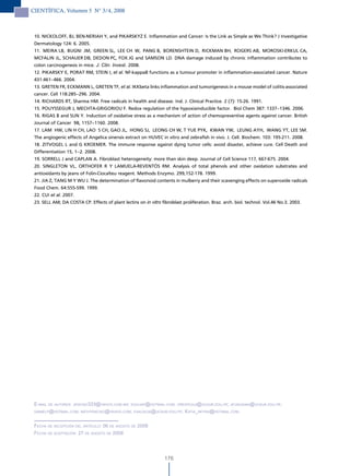 CIENTÍFICA, Volumen 5 N° 3/4, 2008



 10. NICKOLOFF, BJ, BEN-NERIAH Y, and PIKARSKYZ E. Inflammation and Cancer: Is the Link as Simple as We Think? J Investigative
 Dermatology 124: 6. 2005.
 11. MEIRA LB, BUGNI JM, GREEN SL, LEE CH W, PANG B, BORENSHTEIN D, RICKMAN BH, ROGERS AB, MOROSKI-ERKUL CA,
 MCFALIN JL, SCHAUER DB, DEDON PC, FOX JG and SAMSON LD. DNA damage induced by chronic inflammation contributes to
 colon carcinogenesis in mice. J. Clin. Invest. 2008.
 12. PIKARSKY E, PORAT RM, STEIN I, et al. NF-kappaB functions as a tumour promoter in inflammation-associated cancer. Nature
 431:461–466. 2004.
 13. GRETEN FR, ECKMANN L, GRETEN TF, et al. IKKbeta links inflammation and tumorigenesis in a mouse model of colitis-associated
 cancer. Cell 118:285–296. 2004.
 14. RICHARDS RT, Sharma HM. Free radicals in health and disease. Ind. J. Clinical Practice. 2 (7): 15-26. 1991.
 15. POUYSSEGUR J, MECHTA-GRIGORIOU F. Redox regulation of the hypoxiainducible factor. Biol Chem 387: 1337–1346. 2006.
 16. RIGAS B and SUN Y. Induction of oxidative stress as a mechanism of action of chemopreventive agents against cancer. British
 Journal of Cancer 98, 1157–1160. 2008.
 17. LAM HW, LIN H CH, LAO S CH, GAO JL, HONG SJ, LEONG CH W, T YUE PYK, KWAN YW, LEUNG AYH, WANG YT, LEE SM.
 The angiogenic effects of Angelica sinensis extract on HUVEC in vitro and zebrafish in vivo. J. Cell. Biochem. 103: 195-211. 2008.
 18. ZITVOGEL L and G KROEMER. The immune response against dying tumor cells: avoid disaster, achieve cure. Cell Death and
 Differentiation 15, 1–2. 2008.
 19. SORRELL J and CAPLAN A. Fibroblast heterogeneity: more than skin deep. Journal of Cell Science 117, 667-675. 2004.
 20. SINGLETON VL, ORTHOFER R Y LAMUELA-REVENTÓS RM. Analysis of total phenols and other oxidation substrates and
 antioxidants by jeans of Folin-Ciocalteu reagent. Methods Enzymo. 299,152-178. 1999.
 21. JIA Z, TANG M Y WU J. The determination of flavonoid contents in mulberry and their scavenging effects on superoxide radicals
 Food Chem. 64:555-599. 1999.
 22. CUI et al. 2007.
 23. SELL AM; DA COSTA CP. Effects of plant lectins on in vitro fibroblast proliferation. Braz. arch. biol. technol. Vol.46 No.3. 2003.




 e-mail de autores: Jenciso333@yahoo.com.mx; eGuiJaP@hotmail.com; oreateGui@ucsur.edu.Pe; aFukusaki@ucsur.edu.Pe;
 damielP@hotmail.com; nathyenciso@yahoo.com; evaldicia@ucsur.edu.Pe; katia_neyra@hotmail.com.



 Fecha de recePciÓn del artículo: 06 de aGosto de 2008
 Fecha de acePtaciÓn: 27 de aGosto de 2008




                                                                176
 