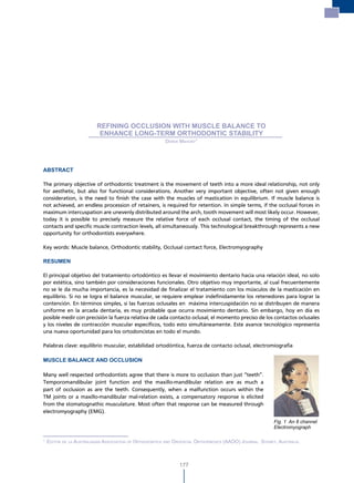 Refining occlusion with muscle balance to
                                                                                          enhance long-term orthodontic stability




                          REFINING OCCLUSION WITH MUSCLE BALANCE TO
                           ENHANCE LONG-TERM ORTHODONTIC STABILITY
                                                         derek mahony1




ABSTRACT

The primary objective of orthodontic treatment is the movement of teeth into a more ideal relationship, not only
for aesthetic, but also for functional considerations. Another very important objective, often not given enough
consideration, is the need to finish the case with the muscles of mastication in equilibrium. If muscle balance is
not achieved, an endless procession of retainers, is required for retention. In simple terms, if the occlusal forces in
maximum intercuspation are unevenly distributed around the arch, tooth movement will most likely occur. However,
today it is possible to precisely measure the relative force of each occlusal contact, the timing of the occlusal
contacts and specific muscle contraction levels, all simultaneously. This technological breakthrough represents a new
opportunity for orthodontists everywhere.

Key words: Muscle balance, Orthodontic stability, Occlusal contact force, Electromyography

RESUMEN

El principal objetivo del tratamiento ortodóntico es llevar el movimiento dentario hacia una relación ideal, no solo
por estética, sino también por consideraciones funcionales. Otro objetivo muy importante, al cual frecuentemente
no se le da mucha importancia, es la necesidad de finalizar el tratamiento con los músculos de la masticación en
equilibrio. Si no se logra el balance muscular, se requiere emplear indefinidamente los retenedores para lograr la
contención. En términos simples, si las fuerzas oclusales en máxima intercuspidación no se distribuyen de manera
uniforme en la arcada dentaria, es muy probable que ocurra movimiento dentario. Sin embargo, hoy en día es
posible medir con precisión la fuerza relativa de cada contacto oclusal, el momento preciso de los contactos oclusales
y los niveles de contracción muscular específicos, todo esto simultáneamente. Este avance tecnológico representa
una nueva oportunidad para los ortodoncistas en todo el mundo.

Palabras clave: equilibrio muscular, estabilidad ortodóntica, fuerza de contacto oclusal, electromiografía

MUSCLE BALANCE AND OCCLUSION

Many well respected orthodontists agree that there is more to occlusion than just “teeth”.
Temporomandibular joint function and the maxillo-mandibular relation are as much a
part of occlusion as are the teeth. Consequently, when a malfunction occurs within the
TM joints or a maxillo-mandibular mal-relation exists, a compensatory response is elicited
from the stomatognathic musculature. Most often that response can be measured through
electromyography (EMG).
                                                                                                           Fig. 1 An 8 channel
                                                                                                           Electromyograph

1
    editor de la australasian association oF orthodontics and oroFacial orthoPaedics (aaoo) Journal. sydney, australia.



                                                                177
 