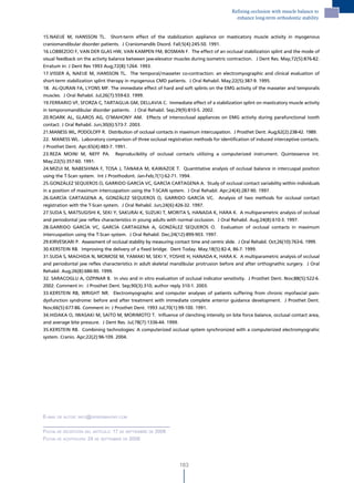 Refining occlusion with muscle balance to
                                                                                             enhance long-term orthodontic stability


15.NAEIJE M, HANSSON TL. Short-term effect of the stabilization appliance on masticatory muscle activity in myogenous
craniomandibular disorder patients. J Craniomandib Disord. Fall;5(4):245-50. 1991.
16.LOBBEZOO F, VAN DER GLAS HW, VAN KAMPEN FM, BOSMAN F. The effect of an occlusal stabilization splint and the mode of
visual feedback on the activity balance between jaw-elevator muscles during isometric contraction. J Dent Res. May;72(5):876-82.
Erratum in: J Dent Res 1993 Aug;72(8):1264. 1993.
17.VISSER A, NAEIJE M, HANSSON TL. The temporal/masseter co-contraction: an electromyographic and clinical evaluation of
short-term stabilization splint therapy in myogenous CMD patients. J Oral Rehabil. May;22(5):387-9. 1995.
18. AL-QURAN FA, LYONS MF. The immediate effect of hard and soft splints on the EMG activity of the masseter and temporalis
muscles. J Oral Rehabil. Jul;26(7):559-63. 1999.
19.FERRARIO VF, SFORZA C, TARTAGLIA GM, DELLAVIA C. Immediate effect of a stabilization splint on masticatory muscle activity
in temporomandibular disorder patients. J Oral Rehabil. Sep;29(9):810-5. 2002.
20.ROARK AL, GLAROS AG, O’MAHONY AM. Effects of interocclusal appliances on EMG activity during parafunctional tooth
contact. J Oral Rehabil. Jun;30(6):573-7. 2003.
21.MANESS WL, PODOLOFF R. Distribution of occlusal contacts in maximum intercuspation. J Prosthet Dent. Aug;62(2):238-42. 1989.
22. MANESS WL. Laboratory comparison of three occlusal registration methods for identification of induced interceptive contacts.
J Prosthet Dent. Apr;65(4):483-7. 1991.
23.REZA MOINI M, NEFF PA. Reproducibility of occlusal contacts utilizing a computerized instrument. Quintessence Int.
May;22(5):357-60. 1991.
24.MIZUI M, NABESHIMA F, TOSA J, TANAKA M, KAWAZOE T. Quantitative analysis of occlusal balance in intercuspal position
using the T-Scan system. Int J Prosthodont. Jan-Feb;7(1):62-71. 1994.
25.GONZÁLEZ SEQUEROS O, GARRIDO GARCÍA VC, GARCÍA CARTAGENA A. Study of occlusal contact variability within individuals
in a position of maximum intercuspation using the T-SCAN system. J Oral Rehabil. Apr;24(4):287-90. 1997.
26.GARCÍA CARTAGENA A, GONZÁLEZ SEQUEROS O, GARRIDO GARCÍA VC. Analysis of two methods for occlusal contact
registration with the T-Scan system. J Oral Rehabil. Jun;24(6):426-32. 1997.
27.SUDA S, MATSUGISHI K, SEKI Y, SAKURAI K, SUZUKI T, MORITA S, HANADA K, HARA K. A multiparametric analysis of occlusal
and periodontal jaw reflex characteristics in young adults with normal occlusion. J Oral Rehabil. Aug;24(8):610-3. 1997.
28.GARRIDO GARCÍA VC, GARCÍA CARTAGENA A, GONZÁLEZ SEQUEROS O. Evaluation of occlusal contacts in maximum
intercuspation using the T-Scan system. J Oral Rehabil. Dec;24(12):899-903. 1997.
29.KIRVESKARI P. Assessment of occlusal stability by measuring contact time and centric slide. J Oral Rehabil. Oct;26(10):763-6. 1999.
30.KERSTEIN RB. Improving the delivery of a fixed bridge. Dent Today. May;18(5):82-4, 86-7. 1999.
31.SUDA S, MACHIDA N, MOMOSE M, YAMAKI M, SEKI Y, YOSHIE H, HANADA K, HARA K. A multiparametric analysis of occlusal
and periodontal jaw reflex characteristics in adult skeletal mandibular protrusion before and after orthognathic surgery. J Oral
Rehabil. Aug;26(8):686-90. 1999.
32. SARACOGLU A, OZPINAR B. In vivo and in vitro evaluation of occlusal indicator sensitivity. J Prosthet Dent. Nov;88(5):522-6.
2002. Comment in: J Prosthet Dent. Sep;90(3):310; author reply 310-1. 2003.
33.KERSTEIN RB, WRIGHT NR. Electromyographic and computer analyses of patients suffering from chronic myofascial pain-
dysfunction syndrome: before and after treatment with immediate complete anterior guidance development. J Prosthet Dent.
Nov;66(5):677-86. Comment in: J Prosthet Dent. 1993 Jul;70(1):99-100. 1991.
34.HIDAKA O, IWASAKI M, SAITO M, MORIMOTO T. Influence of clenching intensity on bite force balance, occlusal contact area,
and average bite pressure. J Dent Res. Jul;78(7):1336-44. 1999.
35.KERSTEIN RB. Combining technologies: A computerized occlusal system synchronized with a computerized electromyograhic
system. Cranio. Apr;22(2):96-109. 2004.




e-mail de autor: inFo@derekmahony.com


Fecha de recePciÓn del artículo: 17 de sePtiemBre de 2008
Fecha de acePtaciÓn: 24 de sePtemBre de 2008




                                                                  183
 