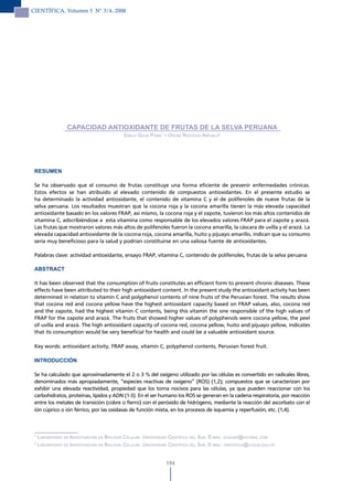 CIENTÍFICA, Volumen 5 N° 3/4, 2008




                   CAPACIDAD ANTIOXIDANTE DE FRUTAS DE LA SELVA PERUANA
                                              emilio GuiJa Poma1 y oscar reáteGui arévalo2




 RESUMEN

 Se ha observado que el consumo de frutas constituye una forma eficiente de prevenir enfermedades crónicas.
 Estos efectos se han atribuido al elevado contenido de compuestos antioxidantes. En el presente estudio se
 ha determinado la actividad antioxidante, el contenido de vitamina C y el de polifenoles de nueve frutas de la
 selva peruana. Los resultados muestran que la cocona roja y la cocona amarilla tienen la más elevada capacidad
 antioxidante basado en los valores FRAP, así mismo, la cocona roja y el zapote, tuvieron los más altos contenidos de
 vitamina C, adscribiéndose a esta vitamina como responsable de los elevados valores FRAP para el zapote y arazá.
 Las frutas que mostraron valores más altos de polifenoles fueron la cocona amarilla, la cáscara de uvilla y el arazá. La
 elevada capacidad antioxidante de la cocona roja, cocona amarilla, huito y pijuayo amarillo, indican que su consumo
 sería muy beneficioso para la salud y podrían constituirse en una valiosa fuente de antioxidantes.

 Palabras clave: actividad antioxidante, ensayo FRAP, vitamina C, contenido de polifenoles, frutas de la selva peruana

 ABSTRACT

 It has been observed that the consumption of fruits constitutes an efficient form to prevent chronic diseases. These
 effects have been attributed to their high antioxidant content. In the present study the antioxidant activity has been
 determined in relation to vitamin C and polyphenol contents of nine fruits of the Peruvian forest. The results show
 that cocona red and cocona yellow have the highest antioxidant capacity based on FRAP values, also, cocona red
 and the zapote, had the highest vitamin C contents, being this vitamin the one responsible of the high values of
 FRAP for the zapote and arazá. The fruits that showed higher values of polyphenols were cocona yellow, the peel
 of uvilla and arazá. The high antioxidant capacity of cocona red, cocona yellow, huito and pijuayo yellow, indicates
 that its consumption would be very beneficial for health and could be a valuable antioxidant source.

 Key words: antioxidant activity, FRAP assay, vitamin C, polyphenol contents, Peruvian forest fruit.

 INTRODUCCIÓN

 Se ha calculado que aproximadamente el 2 o 3 % del oxígeno utilizado por las células es convertido en radicales libres,
 denominados más apropiadamente, “especies reactivas de oxígeno” (ROS) (1,2); compuestos que se caracterizan por
 exhibir una elevada reactividad, propiedad que los torna nocivos para las células, ya que pueden reaccionar con los
 carbohidratos, proteínas, lípidos y ADN (1-3). En el ser humano los ROS se generan en la cadena respiratoria, por reacción
 entre los metales de transición (cobre o fierro) con el peróxido de hidrógeno, mediante la reacción del ascorbato con el
 ión cúprico o ión férrico, por las oxidasas de función mixta, en los procesos de isquemia y reperfusión, etc. (1,4).



 1
     laBoratorio de investiGaciÓn en BioloGía celular. universidad cientíFica del sur. e-mail: eGuiJaP@hotmail.com
 2
     laBoratorio de investiGaciÓn en BioloGía celular. universidad cientíFica del sur. e-mail: oreateGui@ucsur.edu.Pe


                                                                 184
 