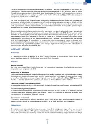 Capacidad antioxidante de frutas de la selva peruana




Las células disponen de un sistema antioxidante para hacer frente a la acción dañina de los ROS, este sistema está
constituido por enzimas: superóxido dismutasa, catalasa, glutation peroxidasa, etc. (4). Así mismo, posee un sistema
formado por compuestos no enzimáticos: ácido úrico, glutation, transferrina, etc. (4). Pero estos sistemas no son lo
suficientemente eficientes para proteger las células de los efectos dañinos de los ROS, por tal razón, es necesario
incorporar en la dieta frutas y verduras (5-7).

Las frutas son alimentos que tienen entre sus componentes sustancias químicas que poseen una elevada acción
antioxidante, se ha descrito que su ingesta incrementa la acción antioxidante del plasma sanguíneo (8,9); la actividad
antioxidante de una fruta podría corresponder a la suma de las actividades antioxidantes de sus componentes o
ser la expresión de la actividad sinérgica de ellos, lo que depende, naturalmente, de la capacidad que tengan para
interactuar con los radicales libres altamente energéticos.

Diversos estudios epidemiológicos muestran que existe una relación inversa entre la ingesta de frutas y la prevalencia
de enfermedades como la aterosclerosis, cáncer, cataratas, diabetes mellitus, etc. (8-10). Se ha mostrado que los
alimentos de origen vegetal poseen una amplia diversidad de compuestos antioxidantes (11), los que han sido
identificados y cuantificados. También se ha descrito, en función de los contenidos de estos compuestos químicos,
las propiedades antioxidantes de una gran diversidad de frutas y verduras (12), propiedad ésta que depende
de la concentración y clase de antioxidantes en los alimentos antes mencionados; así mismo, es necesario tener
en consideración los efectos que ejercen el procesamiento y el almacenamiento de las frutas sobre su potencial
antioxidante (13-15). El presente trabajo tiene como principal objetivo evaluar las propiedades antioxidantes de
varias frutas que se cultivan en la selva del Perú.

MATERIALES Y MÉTODOS

Materiales

El 2,4,6-tri-piridil-s-triazina, se adquirió de la Sigma Chemical Company, el sulfato ferroso, cloruro férrico, ácido
acético glacial y el reactivo de Folin-Ciocalteu, fueron de la Merck Darmstadt.

Métodos

Material biológico
Las frutas fueron adquiridas en Puerto Maldonado y se transportaron vía aérea a Lima, habiéndose sometido a
congelación a una temperatura de -8º C.

Preparación de la muestra
Las frutas previamente lavadas se sometieron a la extracción de la parte comestible, que fue homogenizada con agua
destilada en una licuadora. En este proceso se utilizó una parte de fruta con una parte de agua destilada. Luego,
se centrifugó utilizando una microcentrífuga refrigerada marca Hettich modelo Mikro 22R, a 12,000 g durante 20
minutos. Se separó el sobrenadante que se usó para realizar las diversas determinaciones analíticas.

Determinación de la capacidad antioxidante
La capacidad antioxidante se determinó de acuerdo a la técnica de Benzie y Istrain modificada por Szollosi y Varga (16).

Determinación de polifenoles totales
El contenido de polifenoles totales se determinó utilizando el reactivo de Folin-Ciocalteu en un medio que contiene
carbonato, de acuerdo al método descrito por Singleton y Rossi (17), el contenido de polifenoles se expresa como
mg equivalentes de ácido gálico/100 g de la muestra.

Determinación de vitamina C
La vitamina C se determinó con la técnica descrita por Jacota y Dani (18) que utiliza el reactivo de Folin-Ciocalteu en
medio ácido. Para calcular las concentraciones de vitamina C en las frutas se preparó una curva patrón.

RESULTADOS

Se ha determinado la capacidad antioxidante de nueve frutas de la selva peruana cuyos valores aparecen en el
cuadro N° 1 y están referidos a 100 g de la parte comestible, la cáscara o la semilla de la fruta. En la mencionada
tabla puede apreciarse que la cocona roja tiene el más elevado valor antioxidante seguido por la cocona amarilla y el



                                                           185
 