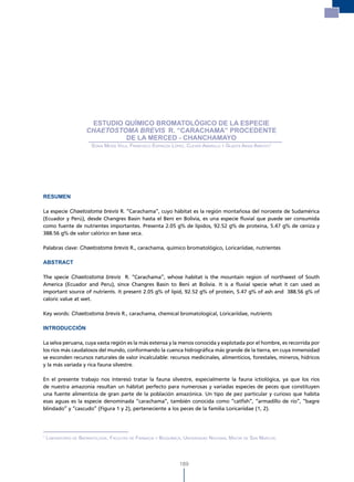 Estudio químico bromatológico de la especie chaetostoma brevis r.
                                                                           “Carachama” procedente de la Merced - Chanchamayo




                       ESTUDIO QUÍMICO BROMATOLÓGICO DE LA ESPECIE
                      ChAETOsTOMA BrEvis R. “CARACHAMA” PROCEDENTE
                               DE LA MERCED - CHANCHAMAYO
                        sonia mesía vela, Francisco esPinoza lÓPez, clever amarillo y Gladys arias arroyo1




RESUMEN

La especie Chaetostoma brevis R. “Carachama”, cuyo hábitat es la región montañosa del noroeste de Sudamérica
(Ecuador y Perú), desde Changres Basin hasta el Beni en Bolivia, es una especie fluvial que puede ser consumida
como fuente de nutrientes importantes. Presenta 2.05 g% de lípidos, 92.52 g% de proteína, 5.47 g% de ceniza y
388.56 g% de valor calórico en base seca.

Palabras clave: Chaetostoma brevis R., carachama, químico bromatológico, Loricariidae, nutrientes

ABSTRACT

The specie Chaetostoma brevis R. “Carachama”, whose habitat is the mountain region of northwest of South
America (Ecuador and Peru), since Changres Basin to Beni at Bolivia. It is a fluvial specie what it can used as
important source of nutrients. It present 2.05 g% of lipid, 92.52 g% of protein, 5.47 g% of ash and 388.56 g% of
caloric value at wet.

Key words: Chaetostoma brevis R., carachama, chemical bromatological, Loricariidae, nutrients

INTRODUCCIÓN

La selva peruana, cuya vasta región es la más extensa y la menos conocida y explotada por el hombre, es recorrida por
los ríos más caudalosos del mundo, conformando la cuenca hidrográfica más grande de la tierra, en cuya inmensidad
se esconden recursos naturales de valor incalculable: recursos medicinales, alimenticios, forestales, mineros, hídricos
y la más variada y rica fauna silvestre.

En el presente trabajo nos interesó tratar la fauna silvestre, especialmente la fauna ictiológica, ya que los ríos
de nuestra amazonía resultan un hábitat perfecto para numerosas y variadas especies de peces que constituyen
una fuente alimenticia de gran parte de la población amazónica. Un tipo de pez particular y curioso que habita
esas aguas es la especie denominada “carachama”, también conocida como “catfish”, “armadillo de río”, “bagre
blindado” y “cascudo” (Figura 1 y 2), perteneciente a los peces de la familia Loricariidae (1, 2).




1
    laBoratorio de BromatoloGía, Facultad de Farmacia y Bioquímica, universidad nacional mayor de san marcos.




                                                                189
 